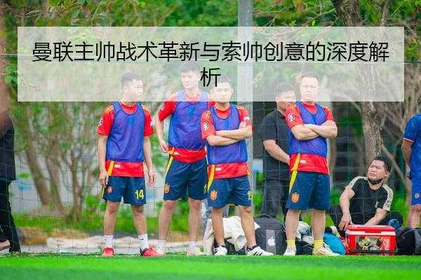 曼联主帅战术革新与索帅创意的深度解析